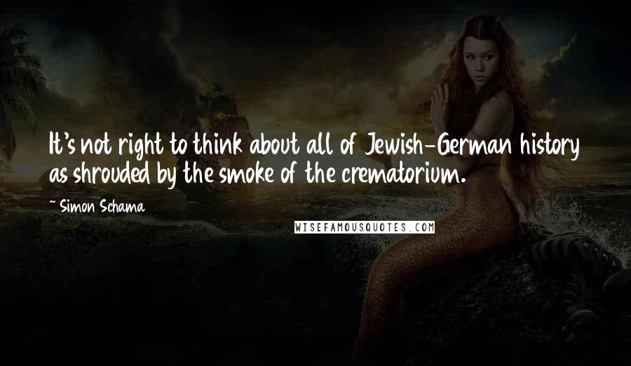 Simon Schama Quotes: It's not right to think about all of Jewish-German history as shrouded by the smoke of the crematorium.