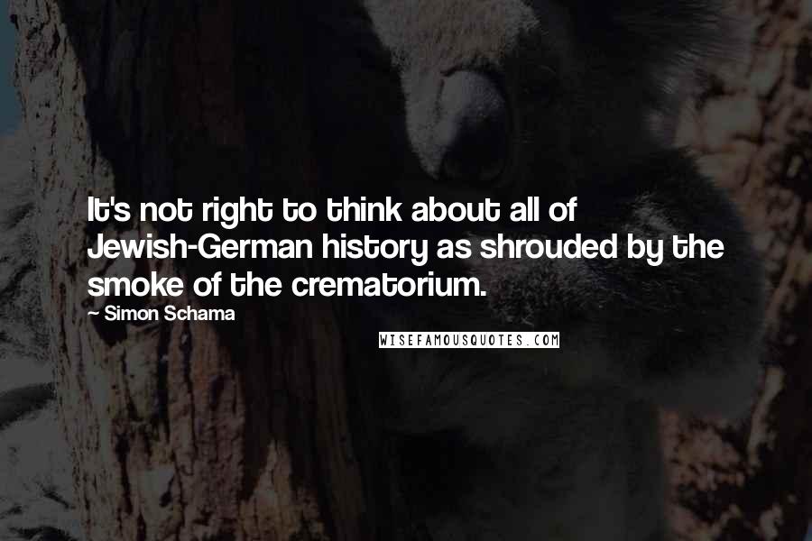 Simon Schama Quotes: It's not right to think about all of Jewish-German history as shrouded by the smoke of the crematorium.