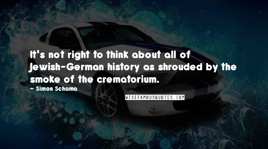Simon Schama Quotes: It's not right to think about all of Jewish-German history as shrouded by the smoke of the crematorium.
