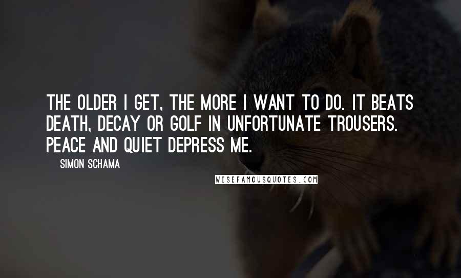 Simon Schama Quotes: The older I get, the more I want to do. It beats death, decay or golf in unfortunate trousers. Peace and quiet depress me.