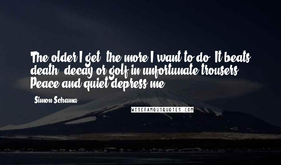 Simon Schama Quotes: The older I get, the more I want to do. It beats death, decay or golf in unfortunate trousers. Peace and quiet depress me.