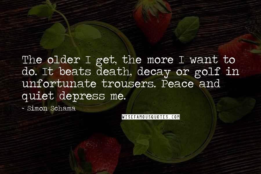 Simon Schama Quotes: The older I get, the more I want to do. It beats death, decay or golf in unfortunate trousers. Peace and quiet depress me.