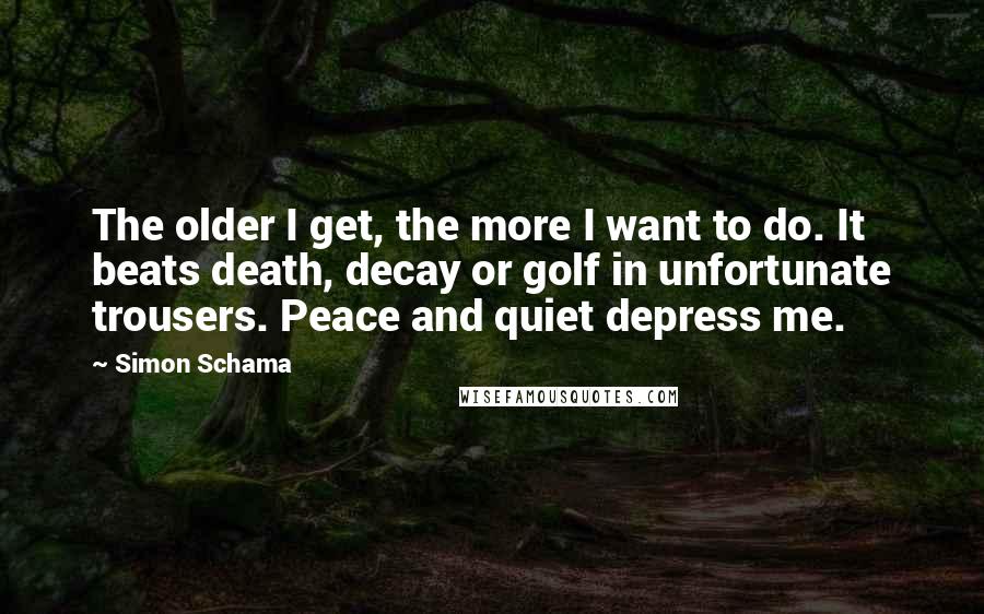 Simon Schama Quotes: The older I get, the more I want to do. It beats death, decay or golf in unfortunate trousers. Peace and quiet depress me.