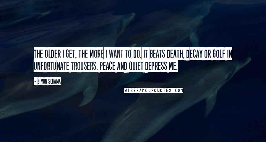 Simon Schama Quotes: The older I get, the more I want to do. It beats death, decay or golf in unfortunate trousers. Peace and quiet depress me.