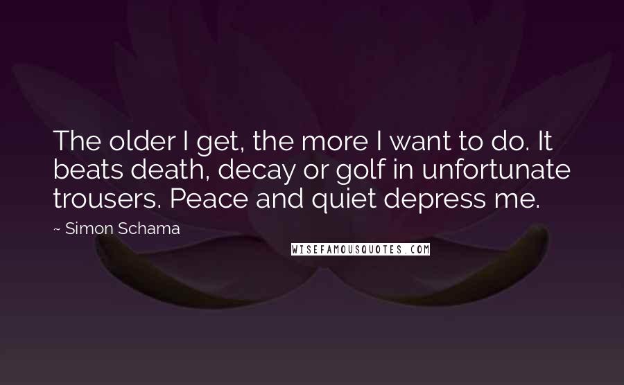 Simon Schama Quotes: The older I get, the more I want to do. It beats death, decay or golf in unfortunate trousers. Peace and quiet depress me.