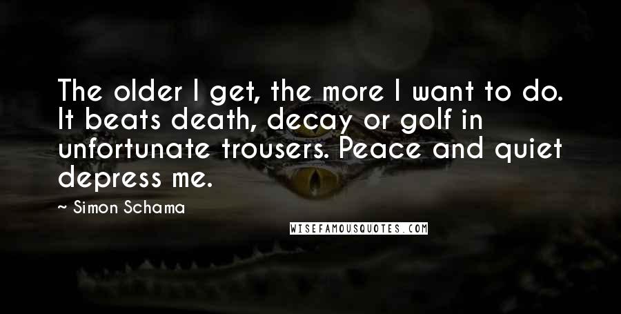 Simon Schama Quotes: The older I get, the more I want to do. It beats death, decay or golf in unfortunate trousers. Peace and quiet depress me.