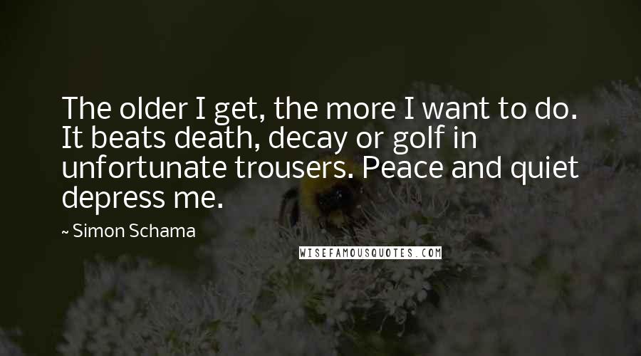 Simon Schama Quotes: The older I get, the more I want to do. It beats death, decay or golf in unfortunate trousers. Peace and quiet depress me.