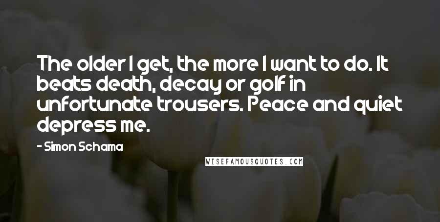 Simon Schama Quotes: The older I get, the more I want to do. It beats death, decay or golf in unfortunate trousers. Peace and quiet depress me.