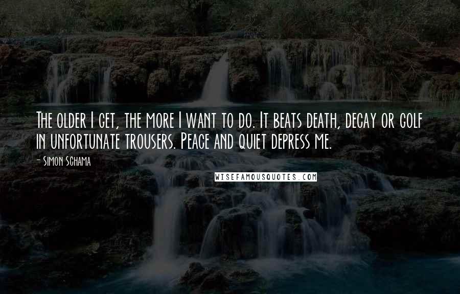 Simon Schama Quotes: The older I get, the more I want to do. It beats death, decay or golf in unfortunate trousers. Peace and quiet depress me.