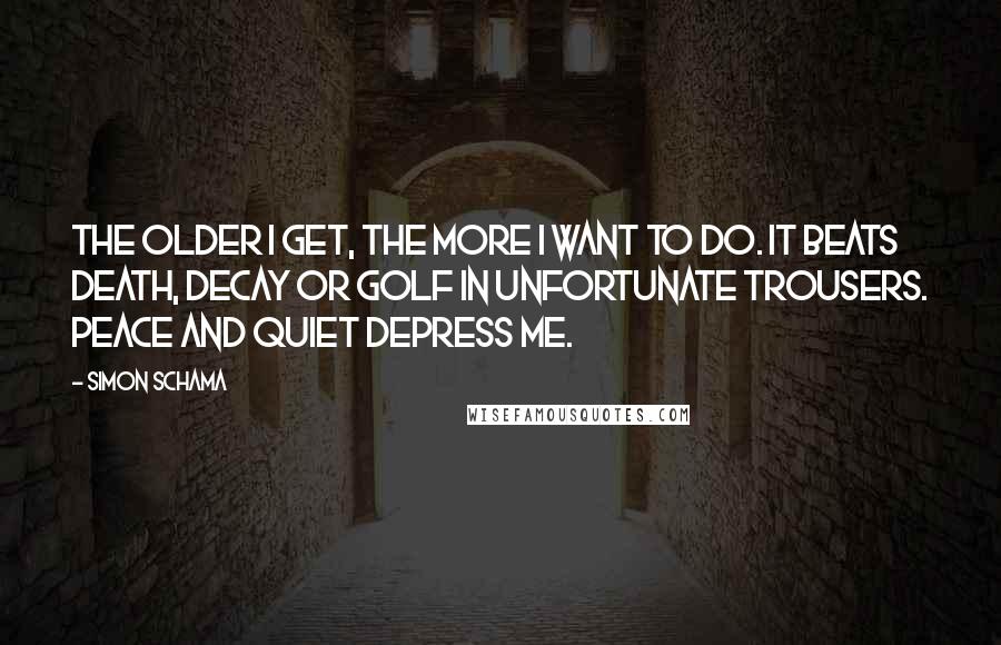 Simon Schama Quotes: The older I get, the more I want to do. It beats death, decay or golf in unfortunate trousers. Peace and quiet depress me.