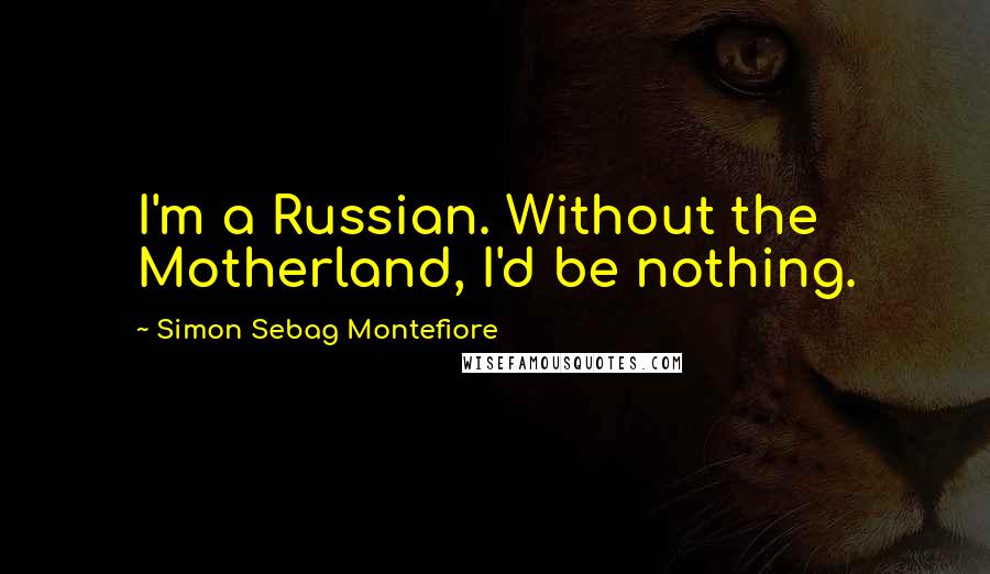 Simon Sebag Montefiore Quotes: I'm a Russian. Without the Motherland, I'd be nothing.