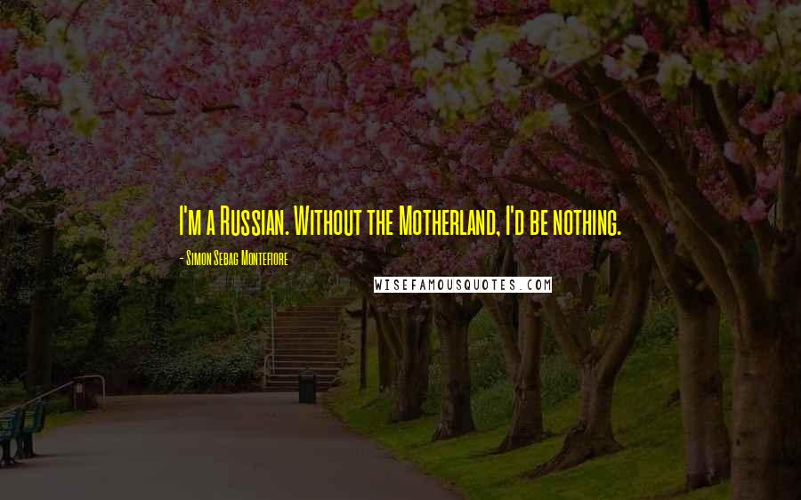 Simon Sebag Montefiore Quotes: I'm a Russian. Without the Motherland, I'd be nothing.