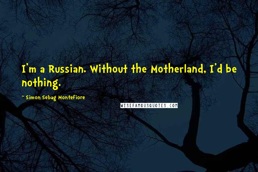 Simon Sebag Montefiore Quotes: I'm a Russian. Without the Motherland, I'd be nothing.