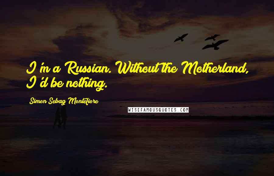 Simon Sebag Montefiore Quotes: I'm a Russian. Without the Motherland, I'd be nothing.