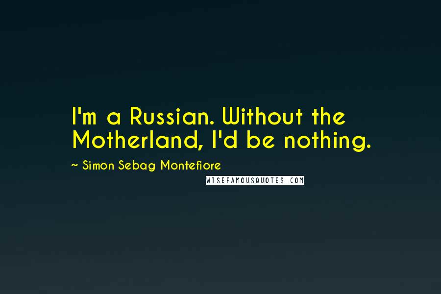 Simon Sebag Montefiore Quotes: I'm a Russian. Without the Motherland, I'd be nothing.