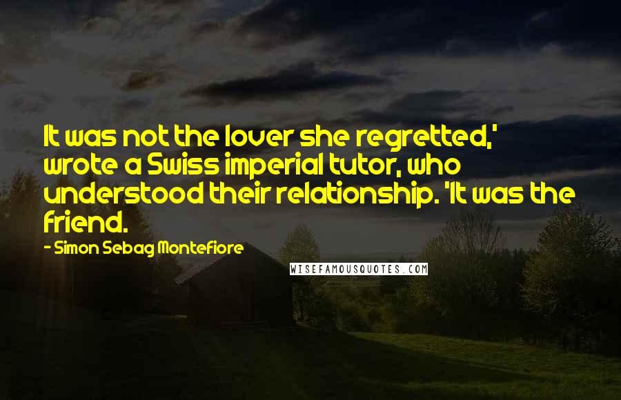 Simon Sebag Montefiore Quotes: It was not the lover she regretted,' wrote a Swiss imperial tutor, who understood their relationship. 'It was the friend.