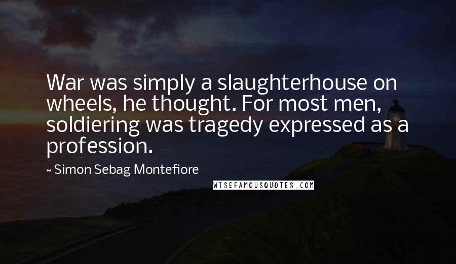 Simon Sebag Montefiore Quotes: War was simply a slaughterhouse on wheels, he thought. For most men, soldiering was tragedy expressed as a profession.
