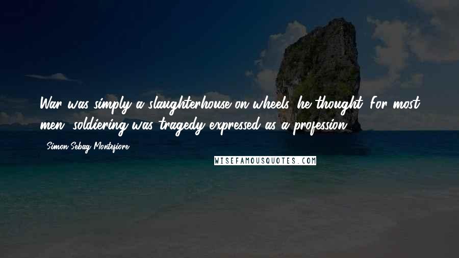 Simon Sebag Montefiore Quotes: War was simply a slaughterhouse on wheels, he thought. For most men, soldiering was tragedy expressed as a profession.