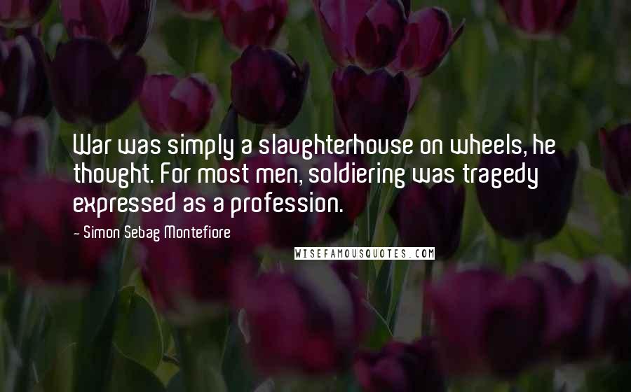 Simon Sebag Montefiore Quotes: War was simply a slaughterhouse on wheels, he thought. For most men, soldiering was tragedy expressed as a profession.