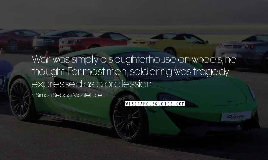 Simon Sebag Montefiore Quotes: War was simply a slaughterhouse on wheels, he thought. For most men, soldiering was tragedy expressed as a profession.