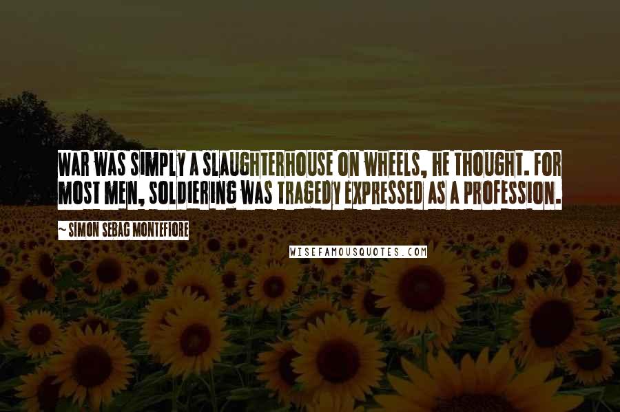 Simon Sebag Montefiore Quotes: War was simply a slaughterhouse on wheels, he thought. For most men, soldiering was tragedy expressed as a profession.