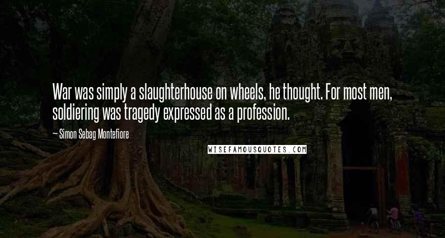 Simon Sebag Montefiore Quotes: War was simply a slaughterhouse on wheels, he thought. For most men, soldiering was tragedy expressed as a profession.