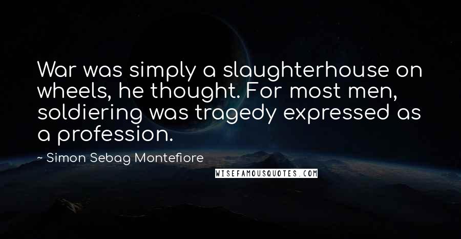 Simon Sebag Montefiore Quotes: War was simply a slaughterhouse on wheels, he thought. For most men, soldiering was tragedy expressed as a profession.