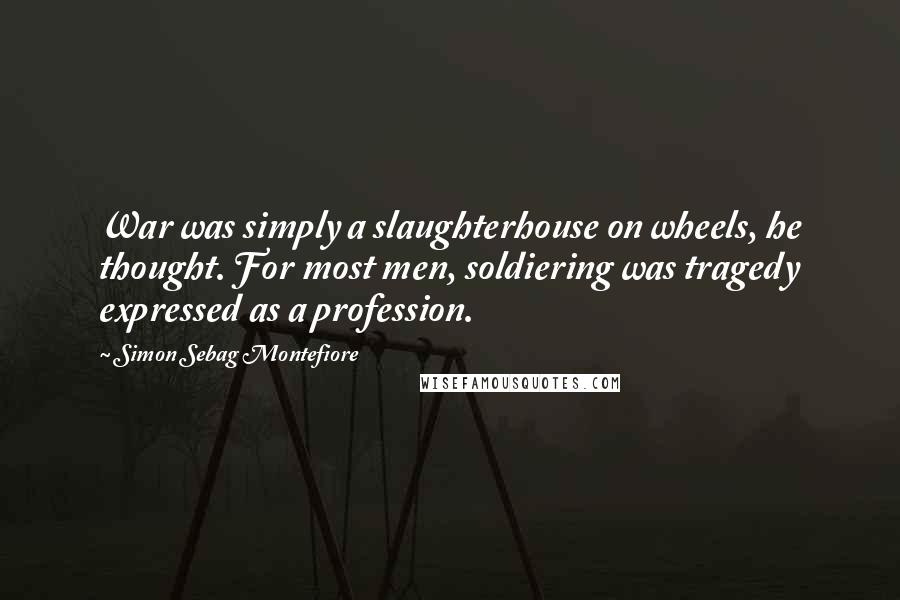 Simon Sebag Montefiore Quotes: War was simply a slaughterhouse on wheels, he thought. For most men, soldiering was tragedy expressed as a profession.