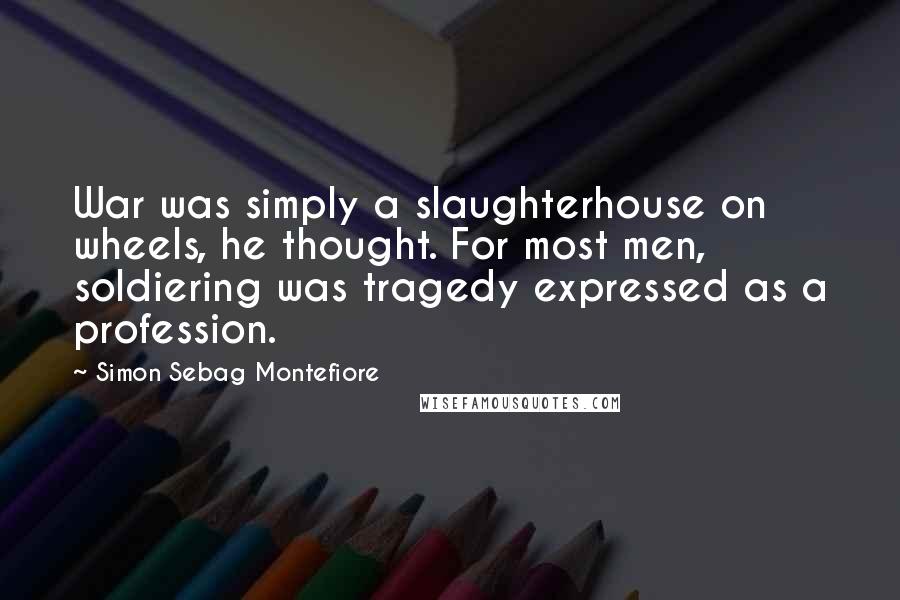 Simon Sebag Montefiore Quotes: War was simply a slaughterhouse on wheels, he thought. For most men, soldiering was tragedy expressed as a profession.