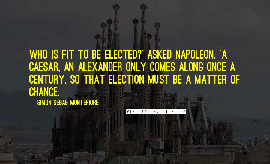 Simon Sebag Montefiore Quotes: Who is fit to be elected?' asked Napoleon. 'A Caesar, an Alexander only comes along once a century, so that election must be a matter of chance.
