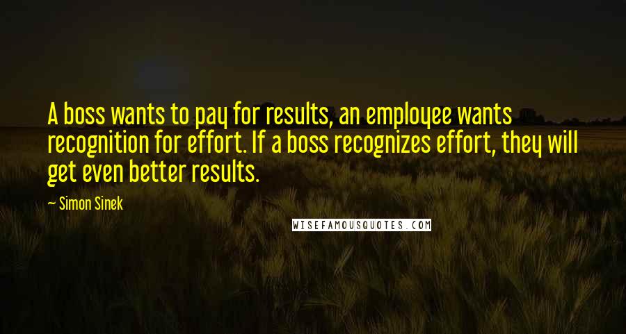 Simon Sinek Quotes: A boss wants to pay for results, an employee wants recognition for effort. If a boss recognizes effort, they will get even better results.
