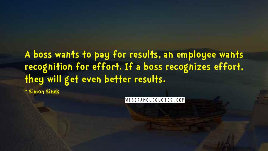 Simon Sinek Quotes: A boss wants to pay for results, an employee wants recognition for effort. If a boss recognizes effort, they will get even better results.