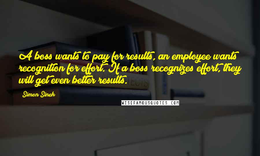 Simon Sinek Quotes: A boss wants to pay for results, an employee wants recognition for effort. If a boss recognizes effort, they will get even better results.