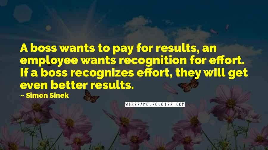 Simon Sinek Quotes: A boss wants to pay for results, an employee wants recognition for effort. If a boss recognizes effort, they will get even better results.