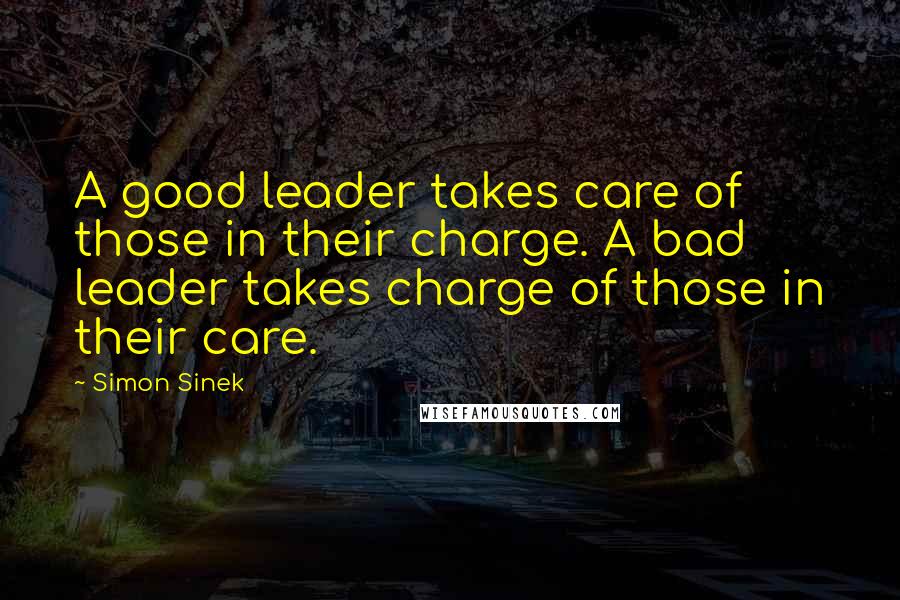 Simon Sinek Quotes: A good leader takes care of those in their charge. A bad leader takes charge of those in their care.