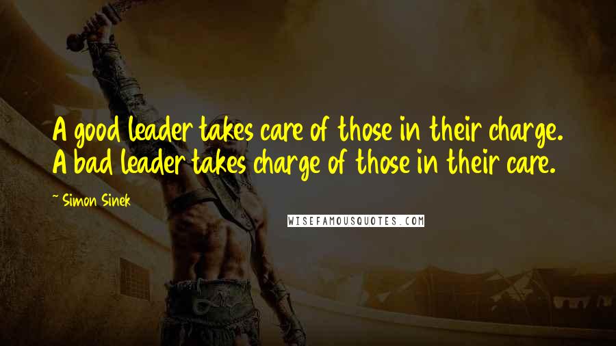 Simon Sinek Quotes: A good leader takes care of those in their charge. A bad leader takes charge of those in their care.