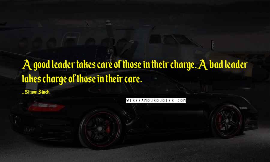 Simon Sinek Quotes: A good leader takes care of those in their charge. A bad leader takes charge of those in their care.