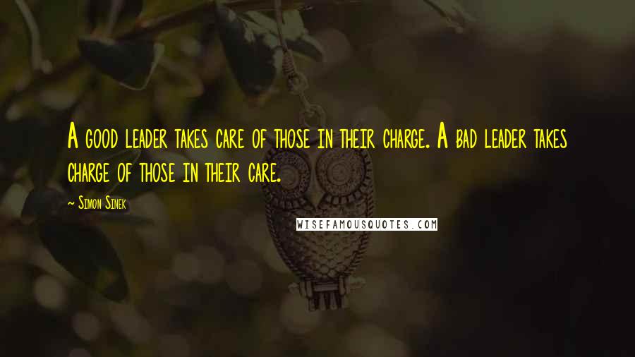 Simon Sinek Quotes: A good leader takes care of those in their charge. A bad leader takes charge of those in their care.