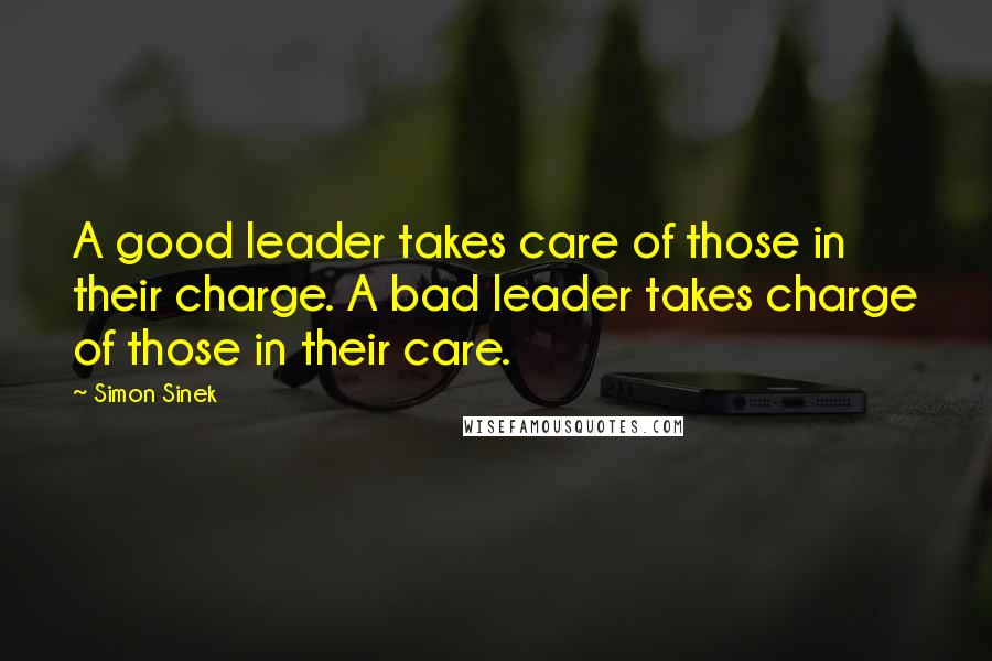 Simon Sinek Quotes: A good leader takes care of those in their charge. A bad leader takes charge of those in their care.