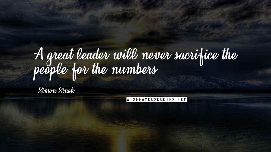 Simon Sinek Quotes: A great leader will never sacrifice the people for the numbers.