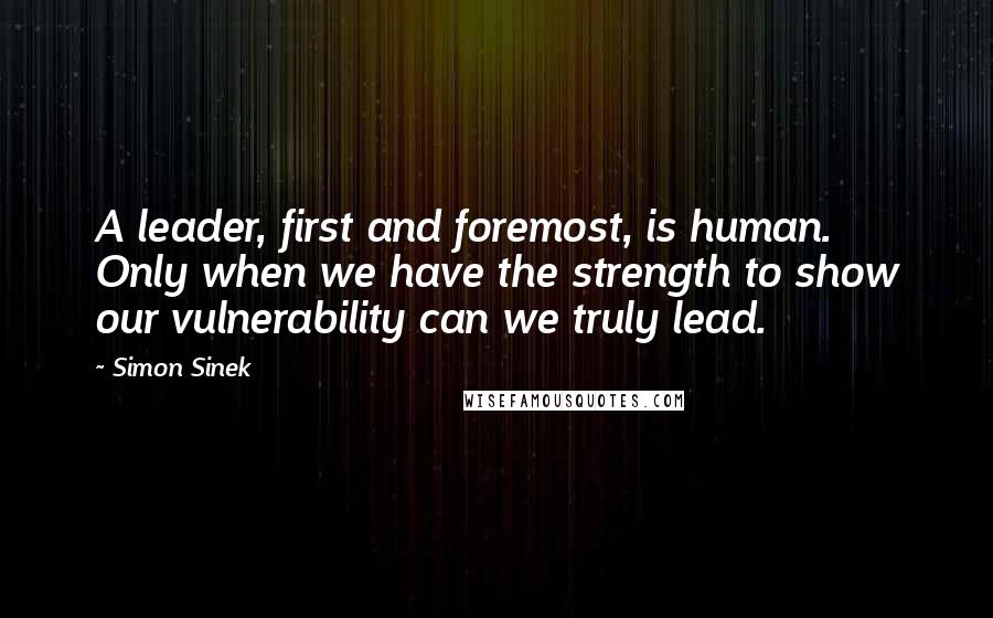 Simon Sinek Quotes: A leader, first and foremost, is human. Only when we have the strength to show our vulnerability can we truly lead.