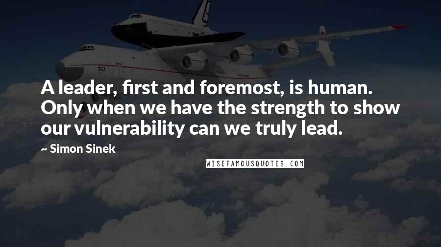 Simon Sinek Quotes: A leader, first and foremost, is human. Only when we have the strength to show our vulnerability can we truly lead.