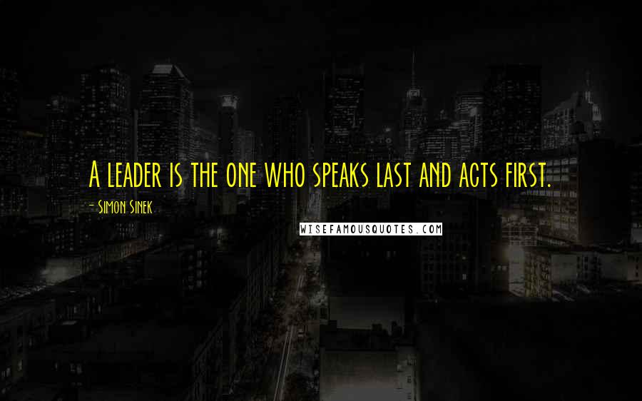 Simon Sinek Quotes: A leader is the one who speaks last and acts first.
