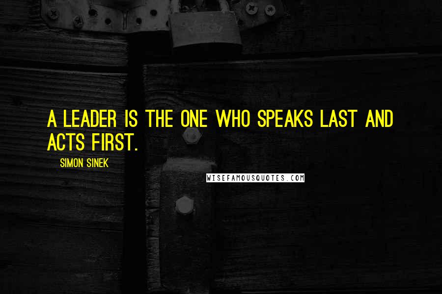 Simon Sinek Quotes: A leader is the one who speaks last and acts first.