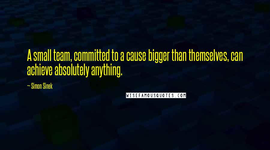 Simon Sinek Quotes: A small team, committed to a cause bigger than themselves, can achieve absolutely anything.