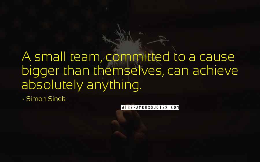 Simon Sinek Quotes: A small team, committed to a cause bigger than themselves, can achieve absolutely anything.