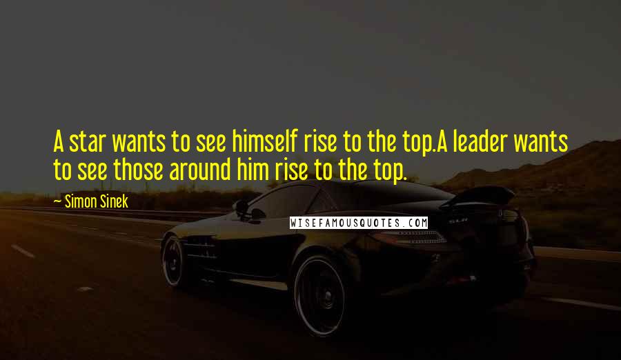 Simon Sinek Quotes: A star wants to see himself rise to the top.A leader wants to see those around him rise to the top.