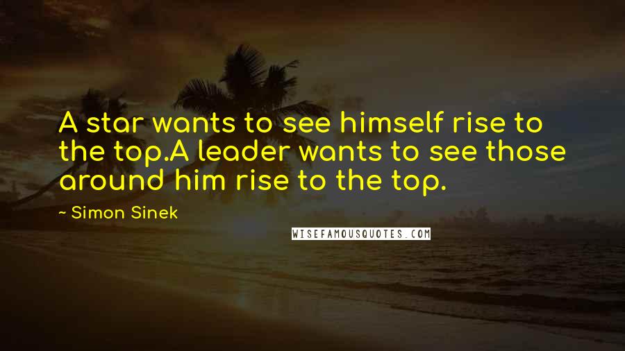 Simon Sinek Quotes: A star wants to see himself rise to the top.A leader wants to see those around him rise to the top.