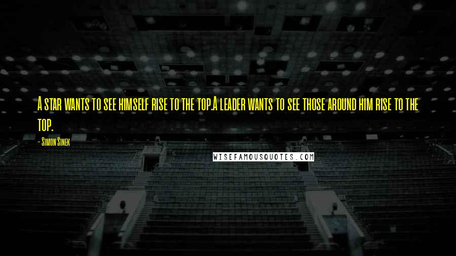 Simon Sinek Quotes: A star wants to see himself rise to the top.A leader wants to see those around him rise to the top.