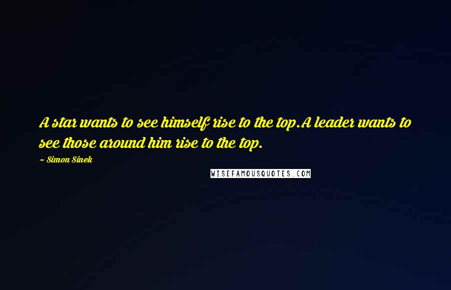 Simon Sinek Quotes: A star wants to see himself rise to the top.A leader wants to see those around him rise to the top.